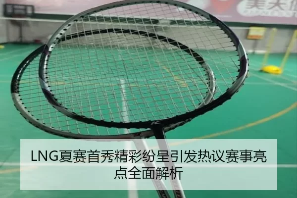 LNG夏赛首秀精彩纷呈引发热议赛事亮点全面解析